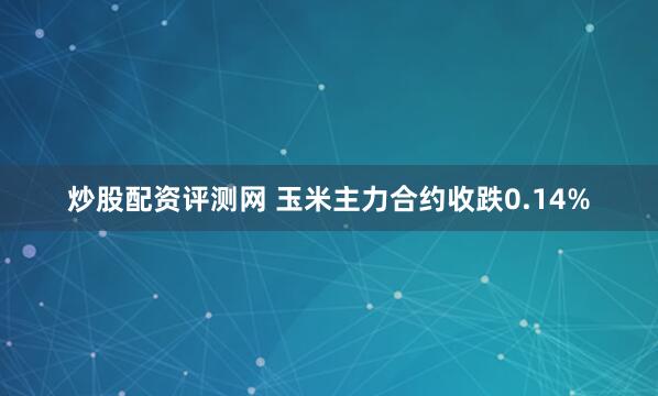 炒股配资评测网 玉米主力合约收跌0.14%