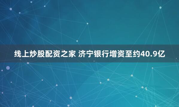 线上炒股配资之家 济宁银行增资至约40.9亿