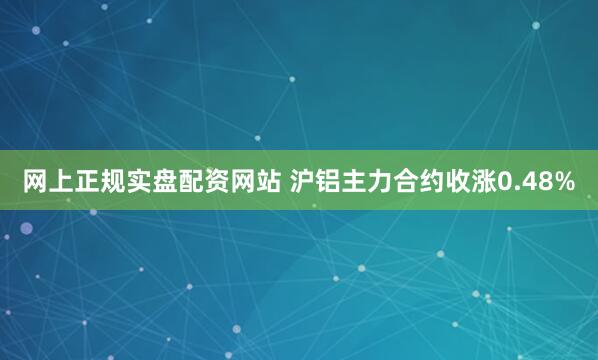 网上正规实盘配资网站 沪铝主力合约收涨0.48%