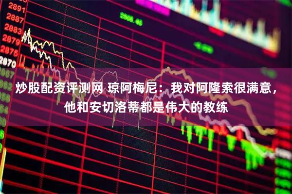 炒股配资评测网 琼阿梅尼：我对阿隆索很满意，他和安切洛蒂都是伟大的教练