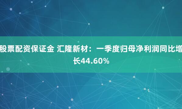 股票配资保证金 汇隆新材：一季度归母净利润同比增长44.60%