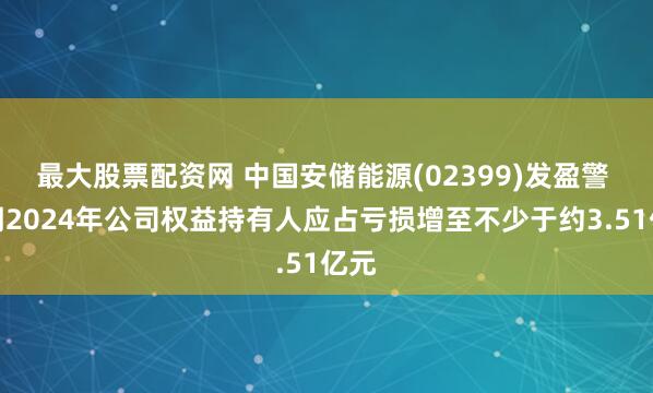 最大股票配资网 中国安储能源(02399)发盈警 预期2024年公司权益持有人应占亏损增至不少于约3.51亿元