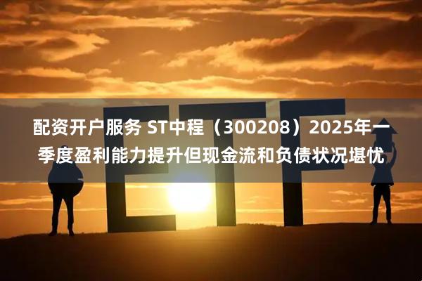 配资开户服务 ST中程（300208）2025年一季度盈利能力提升但现金流和负债状况堪忧