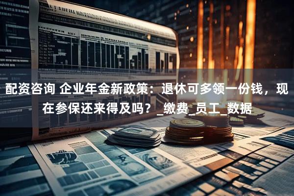 配资咨询 企业年金新政策：退休可多领一份钱，现在参保还来得及吗？_缴费_员工_数据