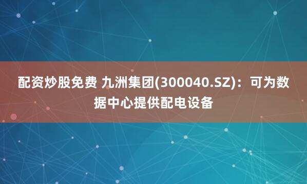 配资炒股免费 九洲集团(300040.SZ)：可为数据中心提供配电设备