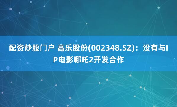 配资炒股门户 高乐股份(002348.SZ)：没有与IP电影哪吒2开发合作