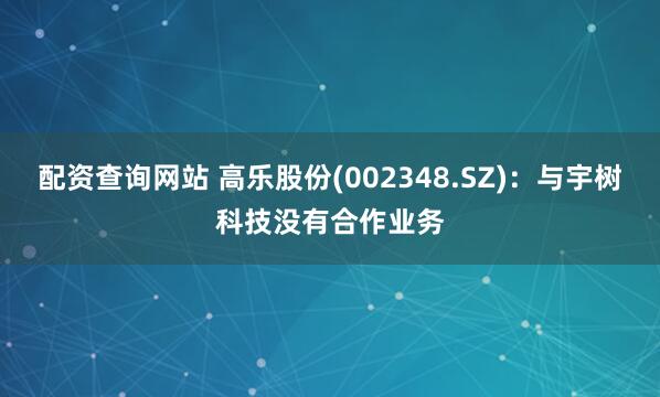 配资查询网站 高乐股份(002348.SZ)：与宇树科技没有合作业务