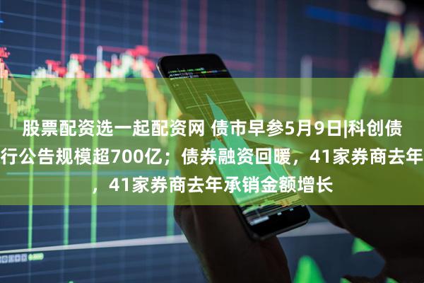 股票配资选一起配资网 债市早参5月9日|科创债新规后首日发行公告规模超700亿；债券融资回暖，41家券商去年承销金额增长