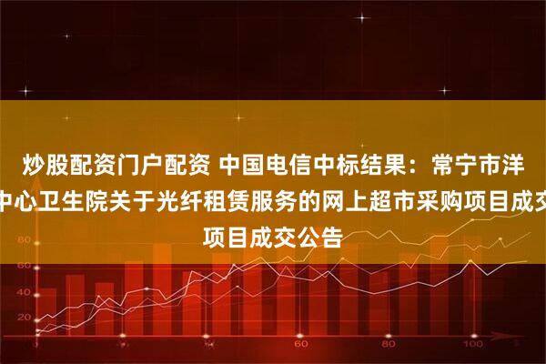 炒股配资门户配资 中国电信中标结果：常宁市洋泉镇中心卫生院关于光纤租赁服务的网上超市采购项目成交公告
