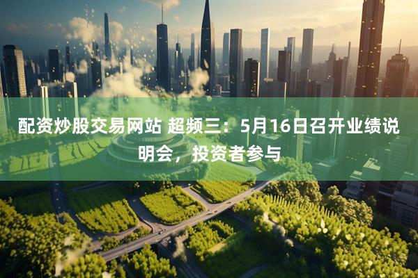 配资炒股交易网站 超频三：5月16日召开业绩说明会，投资者参与