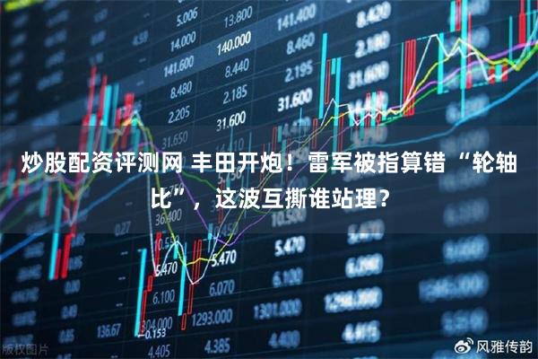 炒股配资评测网 丰田开炮！雷军被指算错 “轮轴比”，这波互撕谁站理？